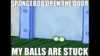SPONGEBOB OPEN THE DOOR MY BALLS ARE STUCK 