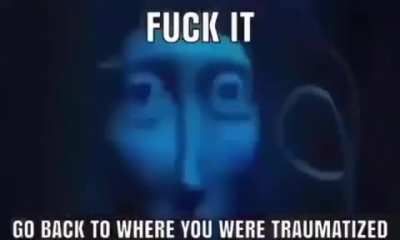 fuck it go back to where you were traumatized