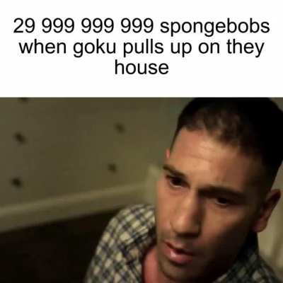 Goku when 3.0e+10 spongebobs pull up on his house