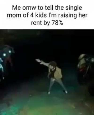 Me on my way to tell the single mom of 4 kids I'm raising her rent by 78%